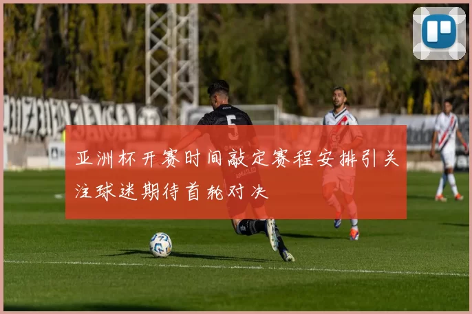 亚洲杯开赛时间敲定赛程安排引关注球迷期待首轮对决