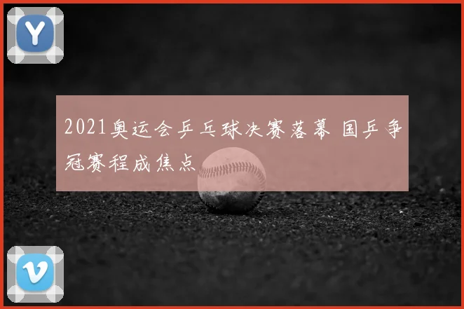 2021奥运会乒乓球决赛落幕 国乒争冠赛程成焦点