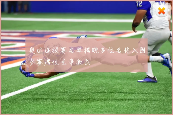 奥运选拔赛名单揭晓多位名将入围参赛席位竞争激烈