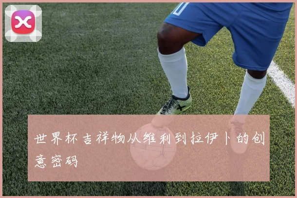 世界杯吉祥物从维利到拉伊卜的创意密码