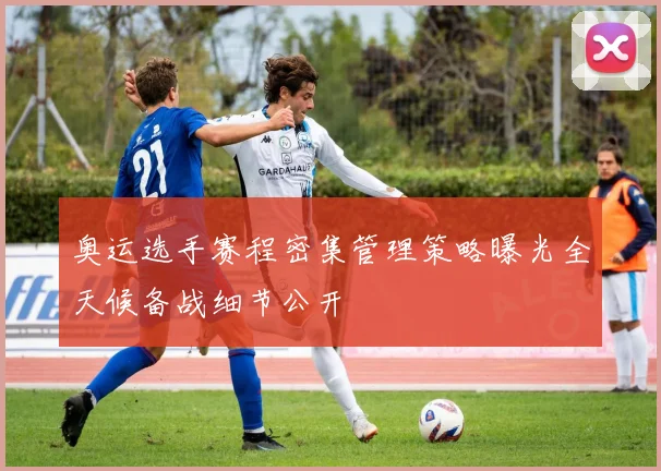 奥运选手赛程密集管理策略曝光全天候备战细节公开