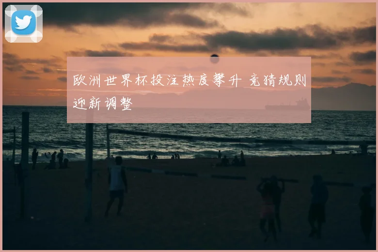 欧洲世界杯投注热度攀升 竞猜规则迎新调整