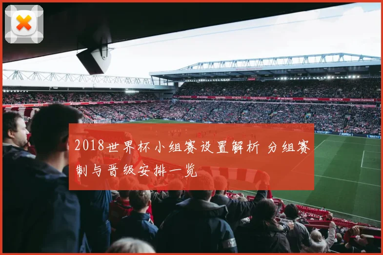 2018世界杯小组赛设置解析 分组赛制与晋级安排一览