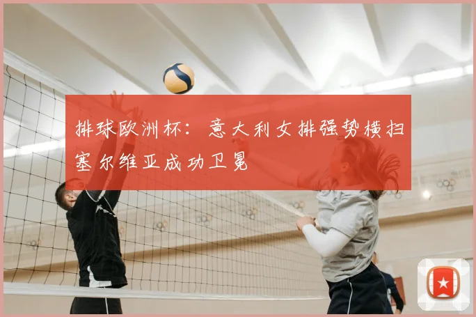 排球欧洲杯:意大利女排强势横扫塞尔维亚成功卫冕